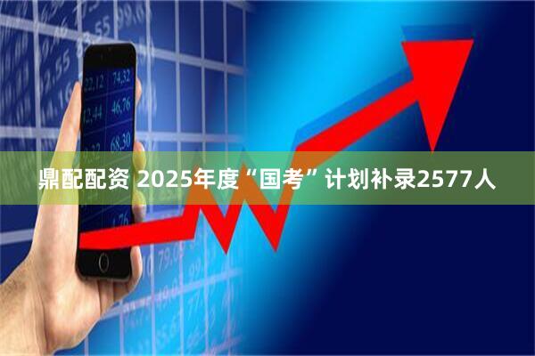 鼎配配资 2025年度“国考”计划补录2577人