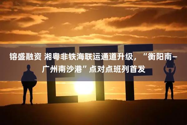 镕盛融资 湘粤非铁海联运通道升级，“衡阳南—广州南沙港”点对点班列首发