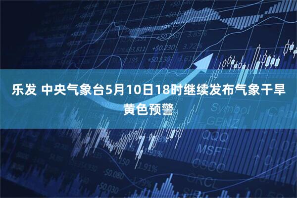 乐发 中央气象台5月10日18时继续发布气象干旱黄色预警