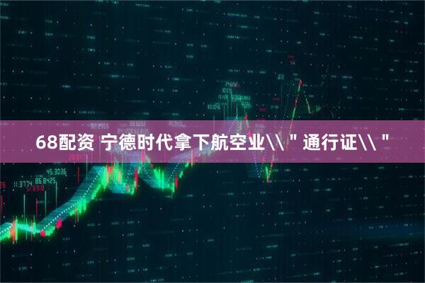 68配资 宁德时代拿下航空业\＂通行证\＂
