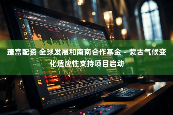 臻富配资 全球发展和南南合作基金－蒙古气候变化适应性支持项目启动