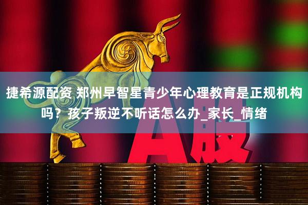 捷希源配资 郑州早智星青少年心理教育是正规机构吗？孩子叛逆不听话怎么办_家长_情绪