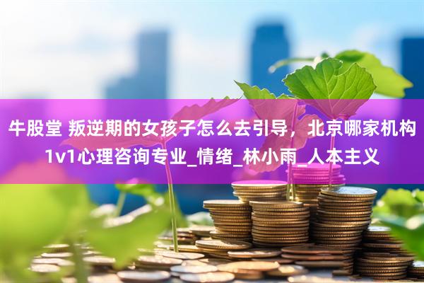 牛股堂 叛逆期的女孩子怎么去引导，北京哪家机构1v1心理咨询专业_情绪_林小雨_人本主义