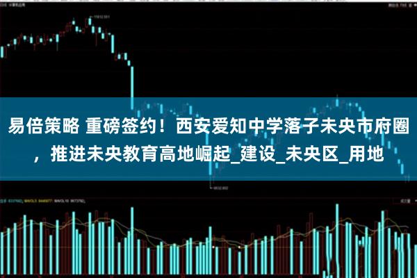 易倍策略 重磅签约！西安爱知中学落子未央市府圈，推进未央教育高地崛起_建设_未央区_用地