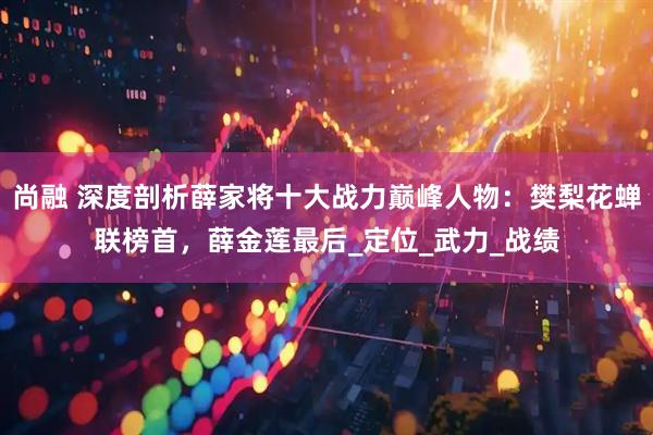 尚融 深度剖析薛家将十大战力巅峰人物：樊梨花蝉联榜首，薛金莲最后_定位_武力_战绩