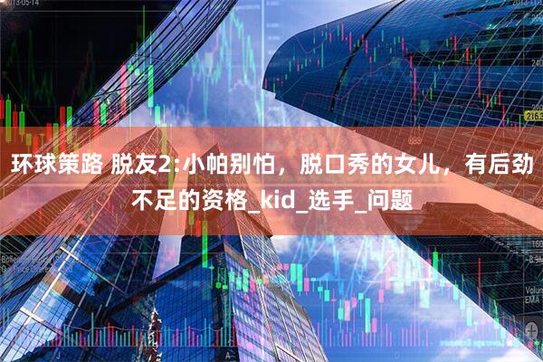 环球策路 脱友2:小帕别怕，脱口秀的女儿，有后劲不足的资格_kid_选手_问题