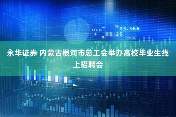 永华证券 内蒙古根河市总工会举办高校毕业生线上招聘会