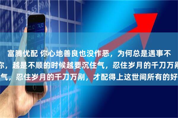 富腾优配 你心地善良也没作恶，为何总是遇事不顺，你以为老天在为难你，越是不顺的时候越要沉住气，忍住岁月的千刀万剐，才配得上这世间所有的好运