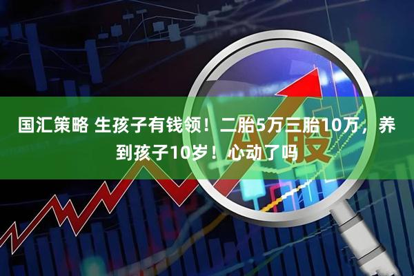 国汇策略 生孩子有钱领！二胎5万三胎10万，养到孩子10岁！心动了吗