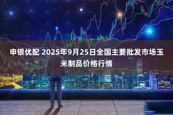 申银优配 2025年9月25日全国主要批发市场玉米制品价格行情