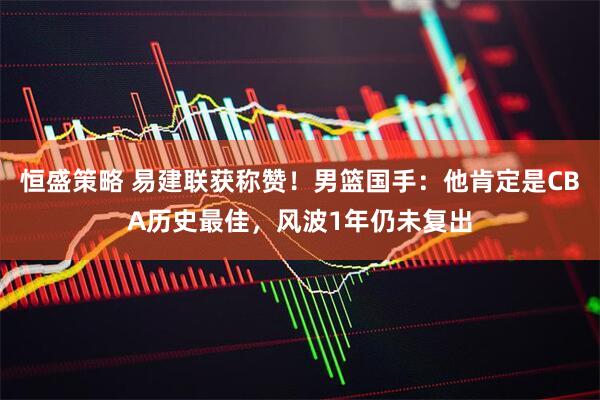 恒盛策略 易建联获称赞！男篮国手：他肯定是CBA历史最佳，风波1年仍未复出