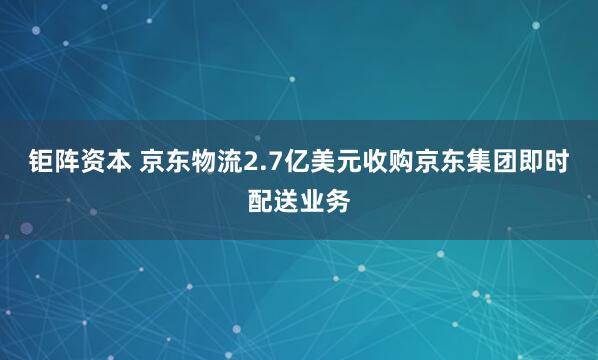 钜阵资本 京东物流2.7亿美元收购京东集团即时配送业务