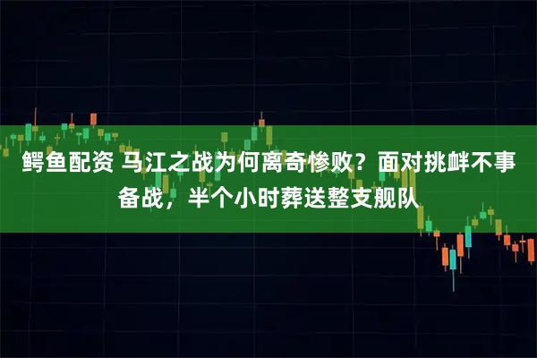 鳄鱼配资 马江之战为何离奇惨败?面对挑衅不事备战,半个小时葬送整支舰队