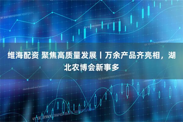 维海配资 聚焦高质量发展丨万余产品齐亮相,湖北农博会新事多