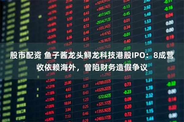 股市配资 鱼子酱龙头鲟龙科技港股IPO:8成营收依赖海外,曾陷财务造假争议
