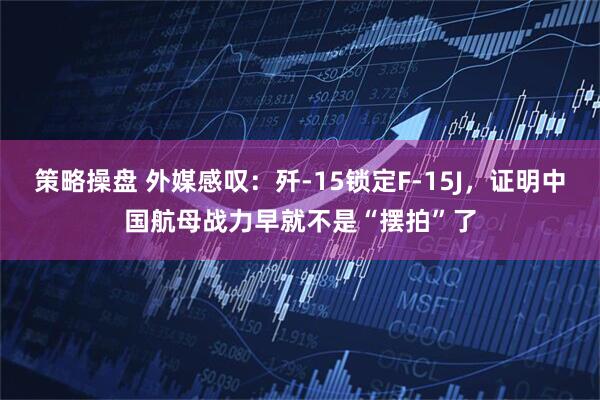 策略操盘 外媒感叹:歼-15锁定F-15J,证明中国航母战力早就不是“摆拍”了