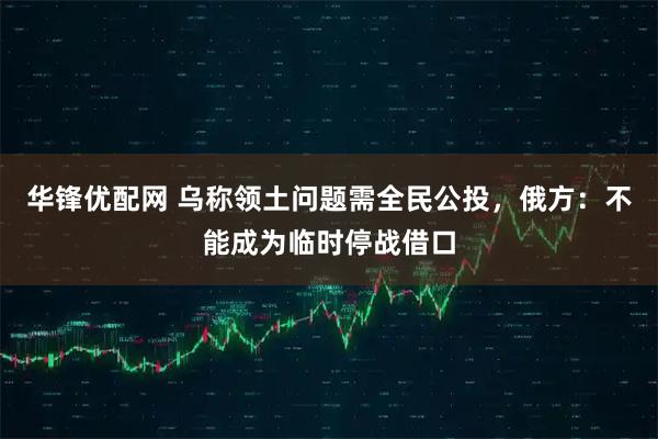 华锋优配网 乌称领土问题需全民公投，俄方：不能成为临时停战借口