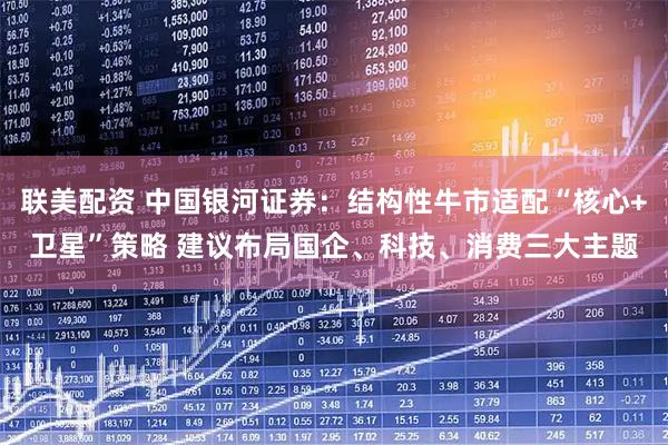 联美配资 中国银河证券：结构性牛市适配“核心+卫星”策略 建议布局国企、科技、消费三大主题
