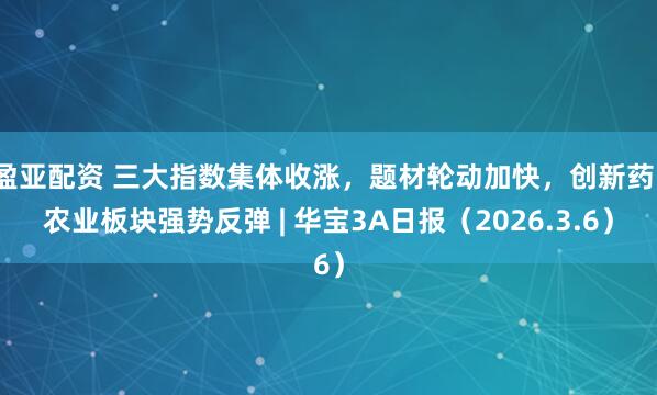 盈亚配资 三大指数集体收涨,题材轮动加快,创新药、农业板块强势反弹 | 华宝3A日报(2026.3.6)